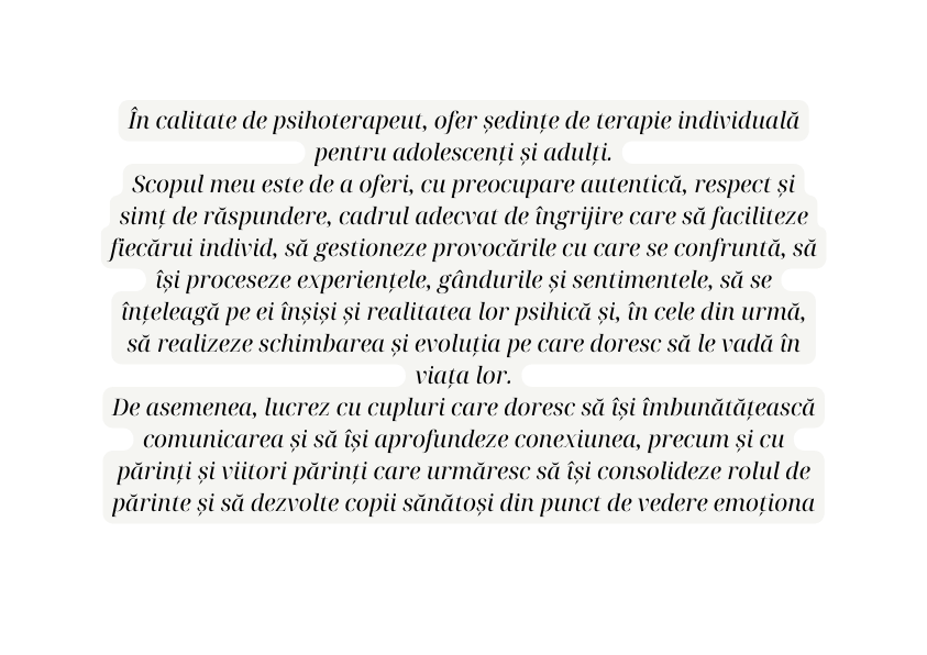 În calitate de psihoterapeut ofer ședințe de terapie individuală pentru adolescenți și adulți Scopul meu este de a oferi cu preocupare autentică respect și simț de răspundere cadrul adecvat de îngrijire care să faciliteze fiecărui individ să gestioneze provocările cu care se confruntă să își proceseze experiențele gândurile și sentimentele să se înțeleagă pe ei înșiși și realitatea lor psihică și în cele din urmă să realizeze schimbarea și evoluția pe care doresc să le vadă în viața lor De asemenea lucrez cu cupluri care doresc să își îmbunătățească comunicarea și să își aprofundeze conexiunea precum și cu părinți și viitori părinți care urmăresc să își consolideze rolul de părinte și să dezvolte copii sănătoși din punct de vedere emoționa
